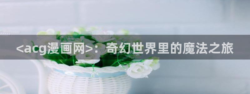 污韩漫网站：<acg漫画网>：奇幻世界里的魔法之旅
